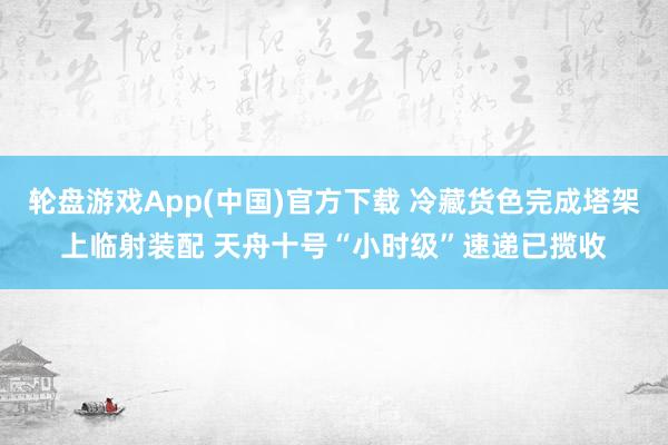 轮盘游戏App(中国)官方下载 冷藏货色完成塔架上临射装配 天舟十号“小时级”速递已揽收