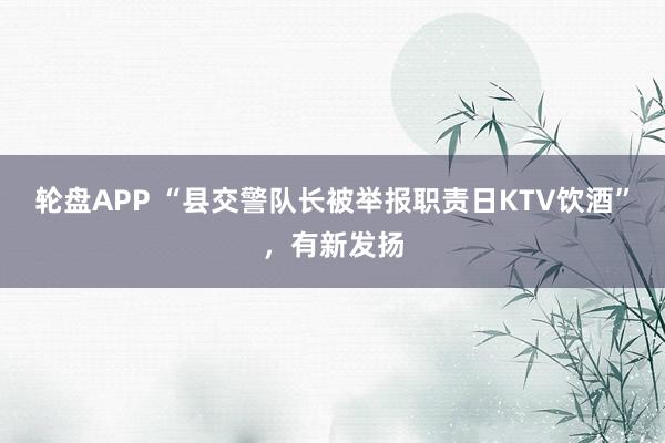 轮盘APP “县交警队长被举报职责日KTV饮酒”，有新发扬