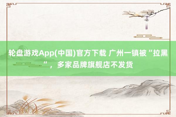 轮盘游戏App(中国)官方下载 广州一镇被“拉黑”，多家品牌旗舰店不发货