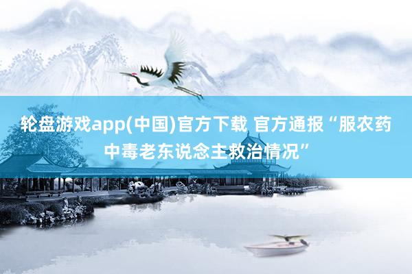 轮盘游戏app(中国)官方下载 官方通报“服农药中毒老东说念主救治情况”