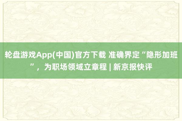 轮盘游戏App(中国)官方下载 准确界定“隐形加班”，为职场领域立章程 | 新京报快评