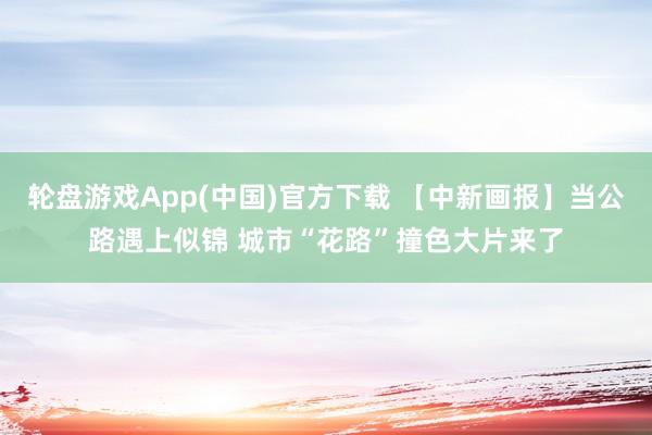轮盘游戏App(中国)官方下载 【中新画报】当公路遇上似锦 城市“花路”撞色大片来了