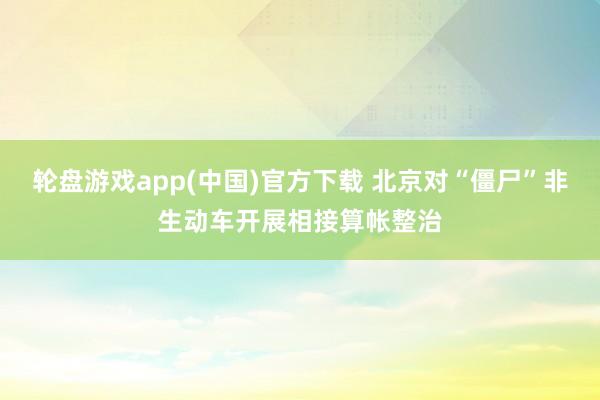 轮盘游戏app(中国)官方下载 北京对“僵尸”非生动车开展相接算帐整治