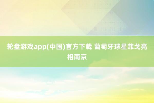 轮盘游戏app(中国)官方下载 葡萄牙球星菲戈亮相南京