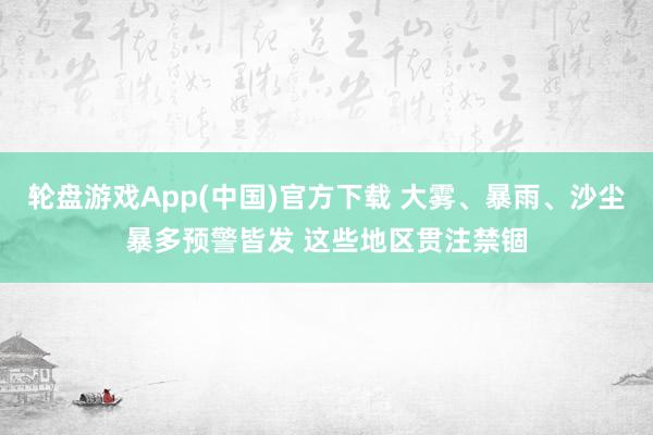 轮盘游戏App(中国)官方下载 大雾、暴雨、沙尘暴多预警皆发 这些地区贯注禁锢