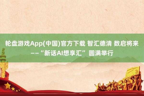 轮盘游戏App(中国)官方下载 智汇德清 数启将来——“新话AI想享汇” 圆满举行