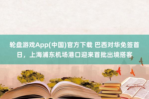 轮盘游戏App(中国)官方下载 巴西对华免签首日,上海浦东机场港口迎来首批出境搭客