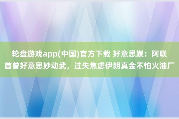 轮盘游戏app(中国)官方下载 好意思媒：阿联酋曾好意思妙动武，过失焦虑伊朗真金不怕火油厂