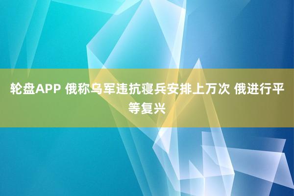 轮盘APP 俄称乌军违抗寝兵安排上万次 俄进行平等复兴