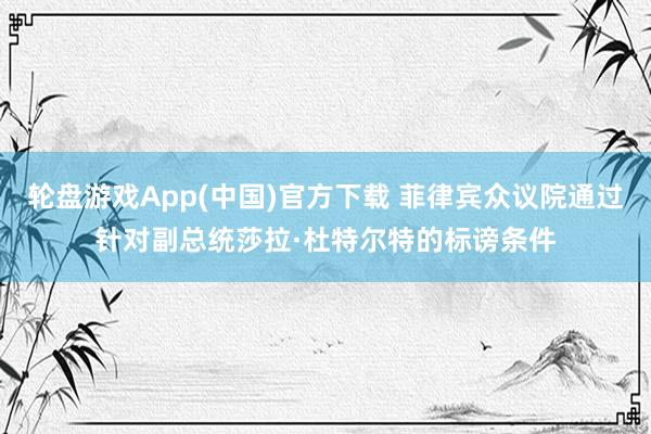 轮盘游戏App(中国)官方下载 菲律宾众议院通过针对副总统莎拉·杜特尔特的标谤条件