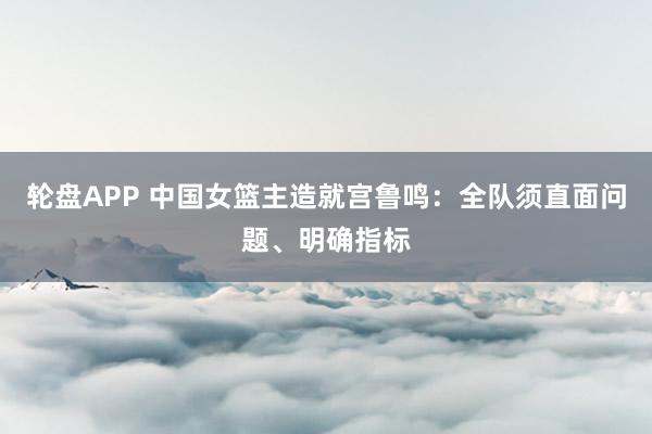 轮盘APP 中国女篮主造就宫鲁鸣：全队须直面问题、明确指标