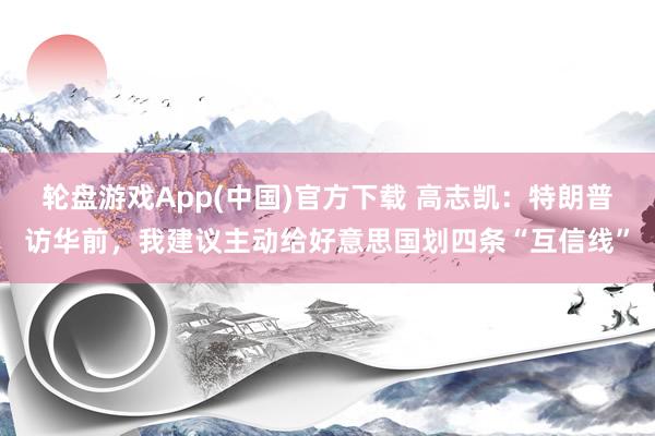 轮盘游戏App(中国)官方下载 高志凯：特朗普访华前，我建议主动给好意思国划四条“互信线”