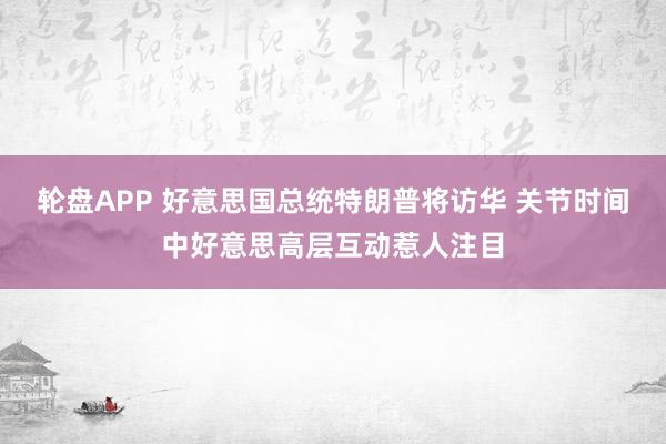 轮盘APP 好意思国总统特朗普将访华 关节时间中好意思高层互动惹人注目