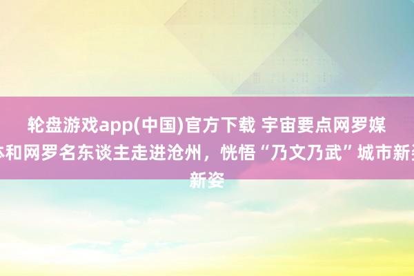 轮盘游戏app(中国)官方下载 宇宙要点网罗媒体和网罗名东谈主走进沧州，恍悟“乃文乃武”城市新姿