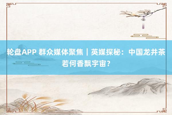 轮盘APP 群众媒体聚焦｜英媒探秘：中国龙井茶若何香飘宇宙？