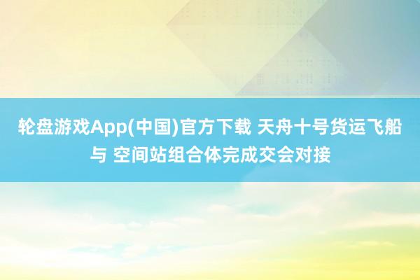 轮盘游戏App(中国)官方下载 天舟十号货运飞船与 空间站组合体完成交会对接