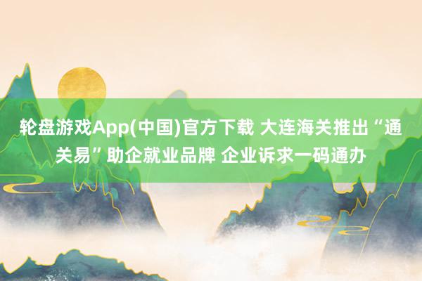 轮盘游戏App(中国)官方下载 大连海关推出“通关易”助企就业品牌 企业诉求一码通办