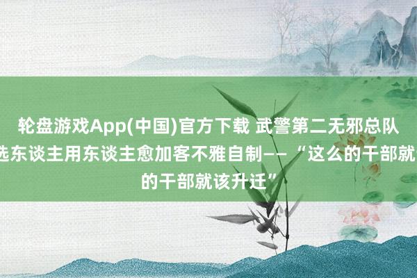 轮盘游戏App(中国)官方下载 武警第二无邪总队某支队选东谈主用东谈主愈加客不雅自制—— “这么的干部就该升迁”
