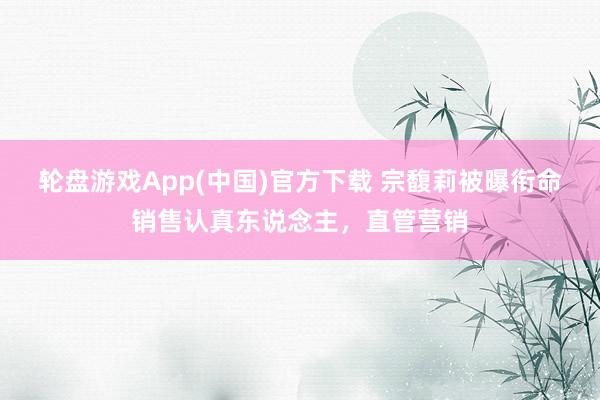 轮盘游戏App(中国)官方下载 宗馥莉被曝衔命销售认真东说念主，直管营销