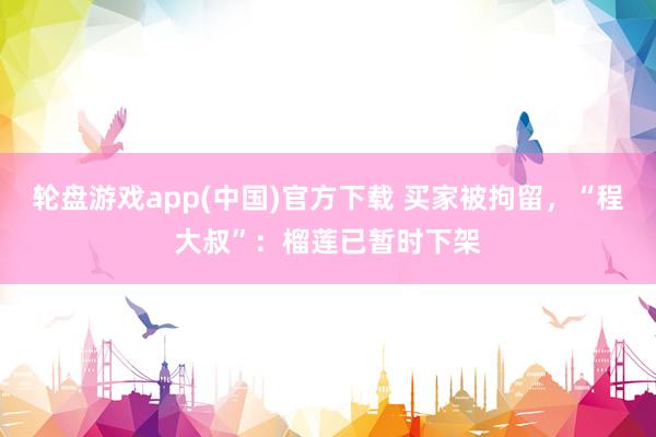 轮盘游戏app(中国)官方下载 买家被拘留，“程大叔”：榴莲已暂时下架