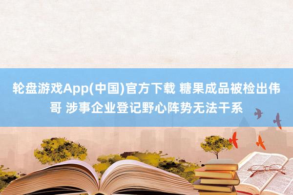 轮盘游戏App(中国)官方下载 糖果成品被检出伟哥 涉事企业登记野心阵势无法干系