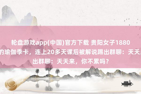 轮盘游戏app(中国)官方下载 贵阳女子1880元办不限次数的瑜伽季卡，连上20多天课后被解说踢出群聊：天天来，你不累吗？