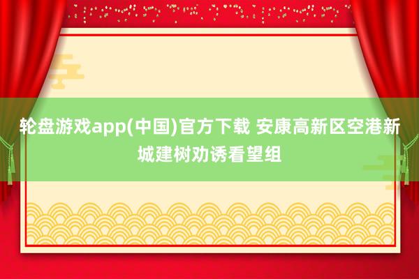 轮盘游戏app(中国)官方下载 安康高新区空港新城建树劝诱看望组
