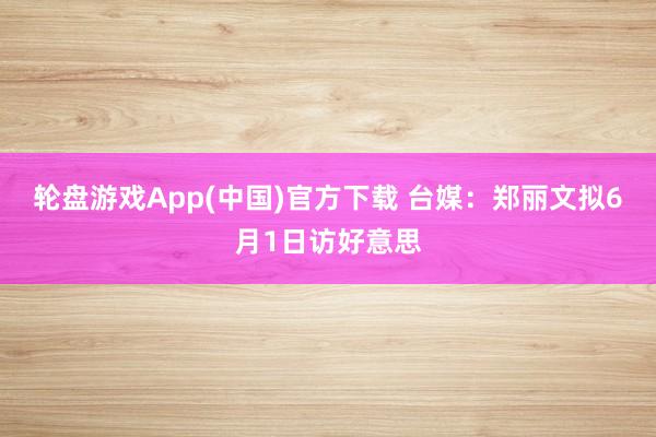 轮盘游戏App(中国)官方下载 台媒：郑丽文拟6月1日访好意思