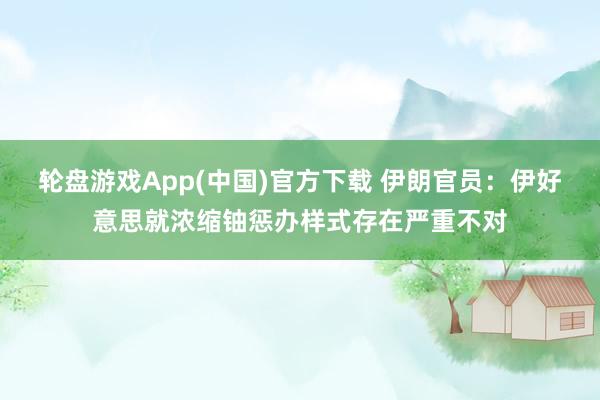 轮盘游戏App(中国)官方下载 伊朗官员：伊好意思就浓缩铀惩办样式存在严重不对