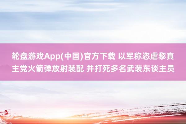 轮盘游戏App(中国)官方下载 以军称恣虐黎真主党火箭弹放射装配 并打死多名武装东谈主员