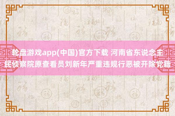 轮盘游戏app(中国)官方下载 河南省东说念主民侦察院原查看员刘新年严重违规行恶被开除党籍