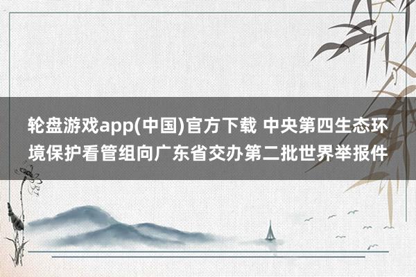 轮盘游戏app(中国)官方下载 中央第四生态环境保护看管组向广东省交办第二批世界举报件
