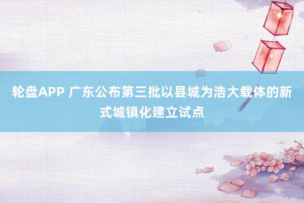 轮盘APP 广东公布第三批以县城为浩大载体的新式城镇化建立试点