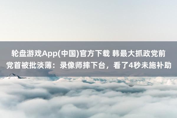 轮盘游戏App(中国)官方下载 韩最大抓政党前党首被批淡薄：录像师摔下台，看了4秒未施补助