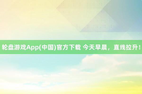 轮盘游戏App(中国)官方下载 今天早晨，直线拉升！