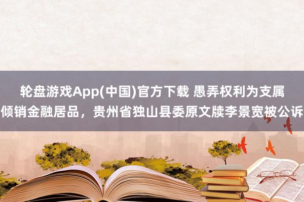 轮盘游戏App(中国)官方下载 愚弄权利为支属倾销金融居品，贵州省独山县委原文牍李景宽被公诉