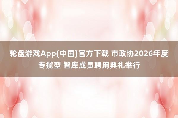 轮盘游戏App(中国)官方下载 市政协2026年度专揽型 智库成员聘用典礼举行