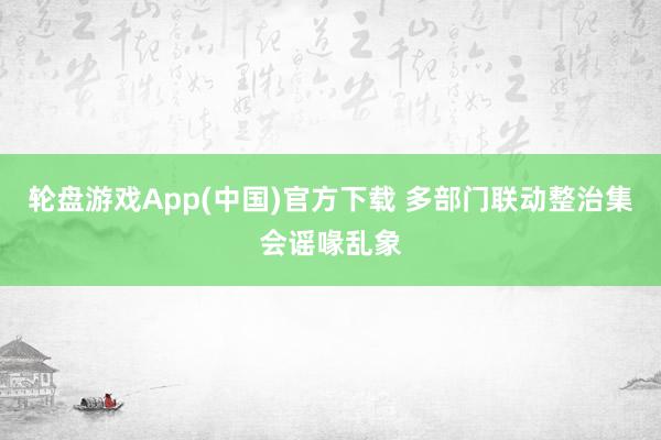 轮盘游戏App(中国)官方下载 多部门联动整治集会谣喙乱象