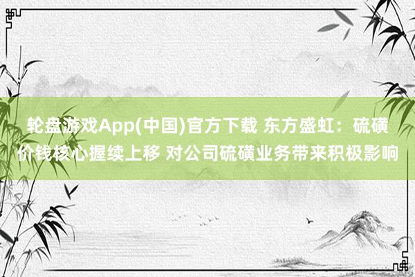 轮盘游戏App(中国)官方下载 东方盛虹：硫磺价钱核心握续上移 对公司硫磺业务带来积极影响
