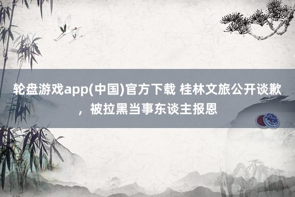 轮盘游戏app(中国)官方下载 桂林文旅公开谈歉,被拉黑当事东谈主报恩