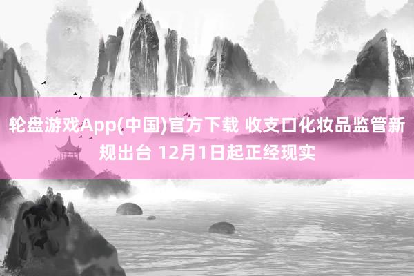 轮盘游戏App(中国)官方下载 收支口化妆品监管新规出台 12月1日起正经现实