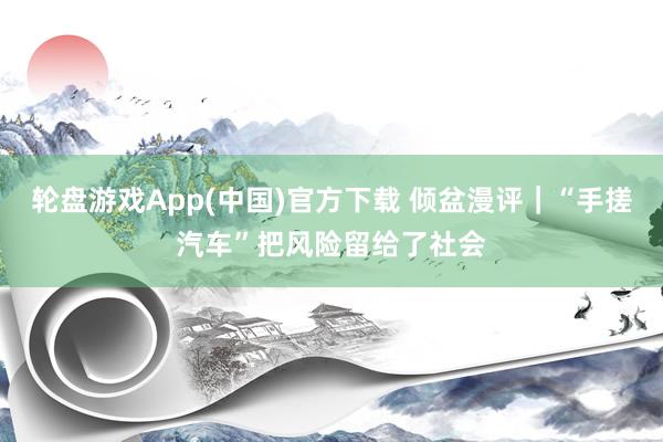 轮盘游戏App(中国)官方下载 倾盆漫评｜“手搓汽车”把风险留给了社会