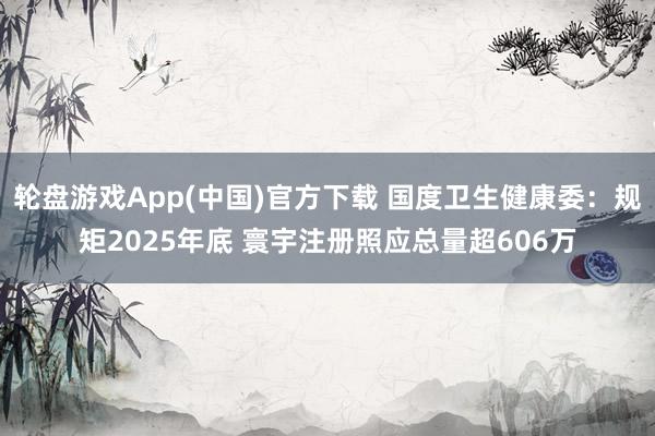 轮盘游戏App(中国)官方下载 国度卫生健康委：规矩2025年底 寰宇注册照应总量超606万