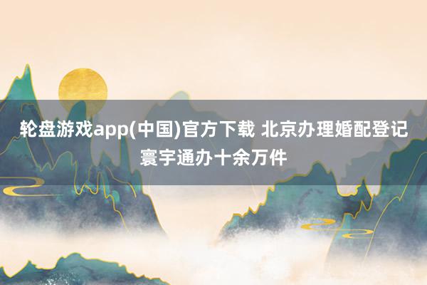 轮盘游戏app(中国)官方下载 北京办理婚配登记寰宇通办十余万件