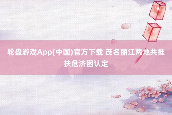 轮盘游戏App(中国)官方下载 茂名丽江两地共推扶危济困认定