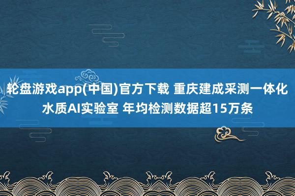 轮盘游戏app(中国)官方下载 重庆建成采测一体化水质AI实验室 年均检测数据超15万条