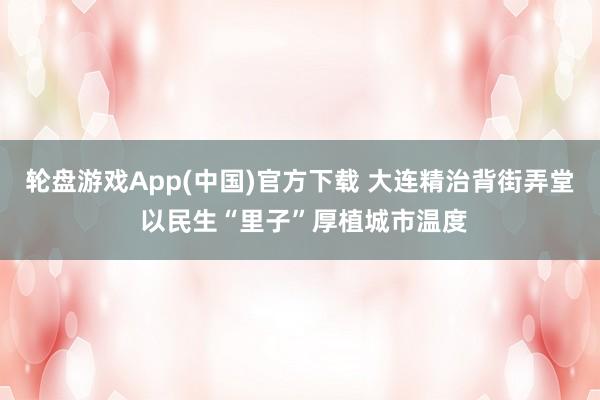 轮盘游戏App(中国)官方下载 大连精治背街弄堂 以民生“里子”厚植城市温度