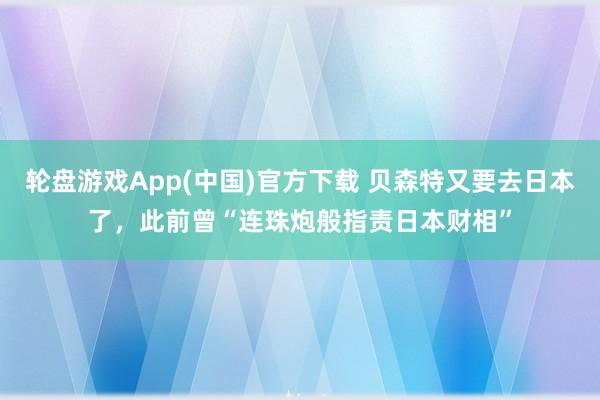 轮盘游戏App(中国)官方下载 贝森特又要去日本了，此前曾“连珠炮般指责日本财相”