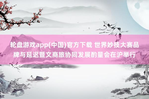 轮盘游戏app(中国)官方下载 世界妙技大赛品牌与延迟暨文商旅协同发展酌量会在沪举行