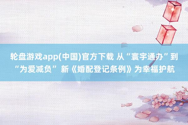 轮盘游戏app(中国)官方下载 从“寰宇通办”到“为爱减负” 新《婚配登记条例》为幸福护航